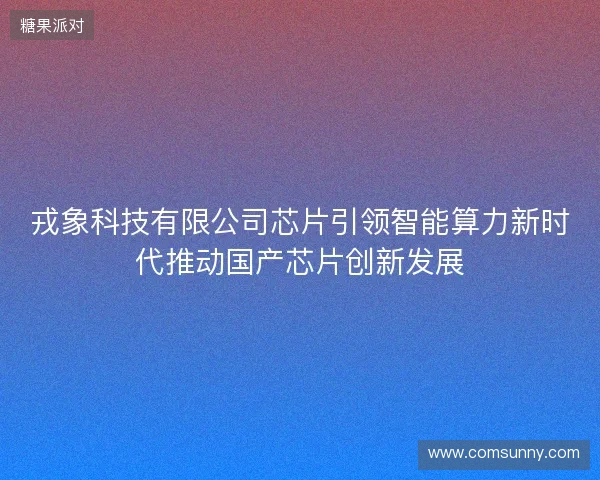 戎象科技有限公司芯片引领智能算力新时代推动国产芯片创新发展 戎象科技有限公司芯片引领智能算力新时代推动国产芯片创新发展