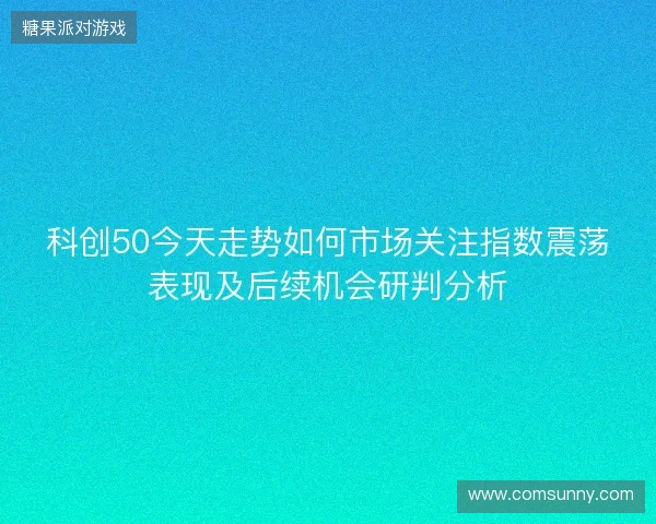 科创50今天走势如何市场关注指数震荡表现及后续机会研判分析 科创50今天走势如何市场关注指数震荡表现及后续机会研判分析