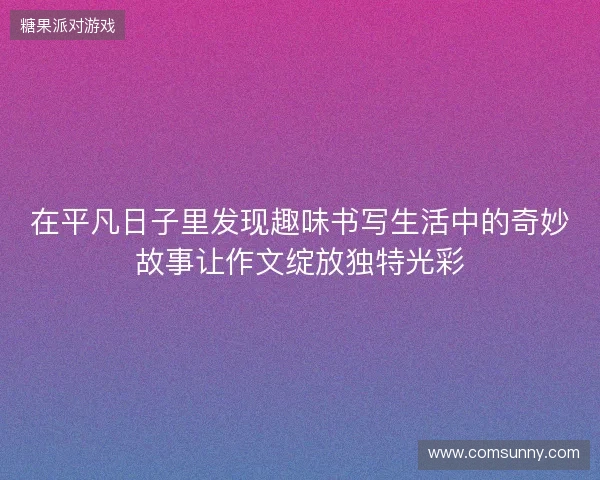 在平凡日子里发现趣味书写生活中的奇妙故事让作文绽放独特光彩