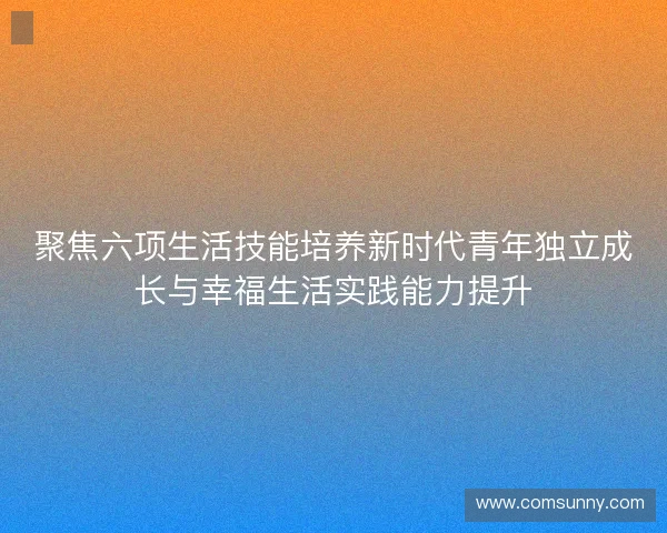 聚焦六项生活技能培养新时代青年独立成长与幸福生活实践能力提升