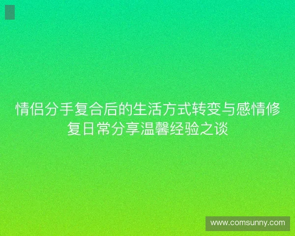 情侣分手复合后的生活方式转变与感情修复日常分享温馨经验之谈