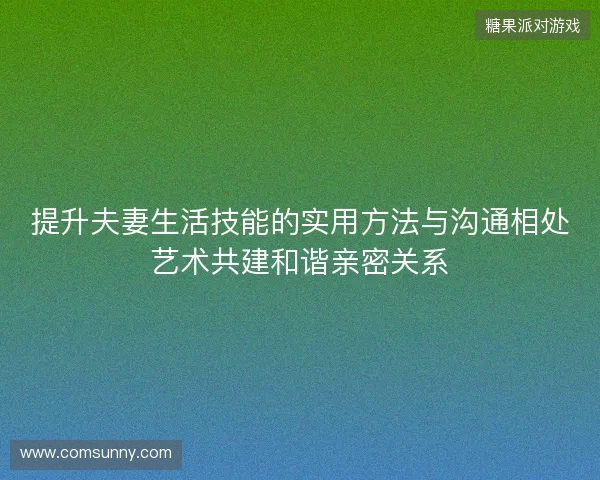 提升夫妻生活技能的实用方法与沟通相处艺术共建和谐亲密关系 提升夫妻生活技能的实用方法与沟通相处艺术共建和谐亲密关系